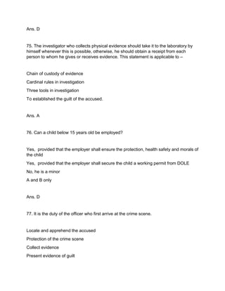 Ans. D
75. The investigator who collects physical evidence should take it to the laboratory by
himself whenever this is possible, otherwise, he should obtain a receipt from each
person to whom he gives or receives evidence. This statement is applicable to –
Chain of custody of evidence
Cardinal rules in investigation
Three tools in investigation
To established the guilt of the accused.
Ans. A
76. Can a child below 15 years old be employed?
Yes, provided that the employer shall ensure the protection, health safety and morals of
the child
Yes, provided that the employer shall secure the child a working permit from DOLE
No, he is a minor
A and B only
Ans. D
77. It is the duty of the officer who first arrive at the crime scene.
Locate and apprehend the accused
Protection of the crime scene
Collect evidence
Present evidence of guilt
 