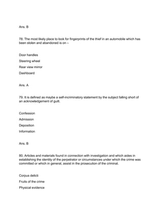 Ans. B
78. The most likely place to look for fingerprints of the thief in an automobile which has
been stolen and abandoned is on –
Door handles
Steering wheel
Rear view mirror
Dashboard
Ans. A
79. It is defined as maybe a self-incriminatory statement by the subject falling short of
an acknowledgement of guilt.
Confession
Admission
Deposition
Information
Ans. B
80. Articles and materials found in connection with investigation and which aides in
establishing the identity of the perpetrator or circumstances under which the crime was
committed or which in general, assist in the prosecution of the criminal.
Corpus delicti
Fruits of the crime
Physical evidence
 