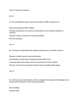 Chain of custody of evidence
Ans. C
81. The most effective way to reduce the number of traffic accidents is to –
Arrest and prosecute traffic violators
Increase the premium of insurance and decrease the car insurance liability to a
minimum
Frequent checks on all cars for mechanical defects
All of the foregoing
Ans. A
82. The basic principle behind the selective enforcement in the traffic control is –
Selection of traffic areas for strict enforcement
Concentration of enforcement activities as peak traffic hours
A warning rather that a citation will act as preventive for future violation
Direction of enforcement activities to those points of greatest traffic danger
Ans. D
83. A former convict who became a Paris investigator and founder of the Brigade De la
Surete and the forerunner of our credit card system.
Henry Fielding
Jonathan Wild
 