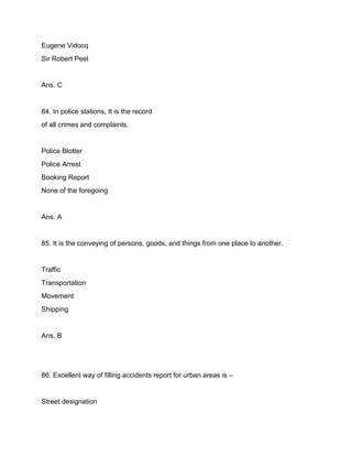Eugene Vidocq
Sir Robert Peel
Ans. C
84. In police stations, It is the record
of all crimes and complaints.
Police Blotter
Police Arrest
Booking Report
None of the foregoing
Ans. A
85. It is the conveying of persons, goods, and things from one place to another.
Traffic
Transportation
Movement
Shipping
Ans. B
86. Excellent way of filling accidents report for urban areas is –
Street designation
 