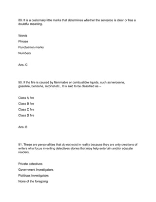 89. It is a customary little marks that determines whether the sentence is clear or has a
doubtful meaning.
Words
Phrase
Punctuation marks
Numbers
Ans. C
90. If the fire is caused by flammable or combustible liquids, such as kerosene,
gasoline, benzene, alcohol etc., It is said to be classified as –
Class A fire
Class B fire
Class C fire
Class D fire
Ans. B
91. These are personalities that do not exist in reality because they are only creations of
writers who focus inventing detectives stories that may help entertain and/or educate
readers.
Private detectives
Government Investigators
Fictitious Investigators
None of the foregoing
 