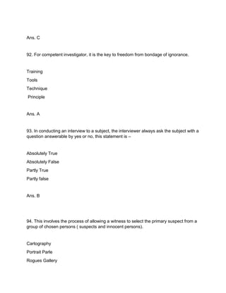 Ans. C
92. For competent investigator, it is the key to freedom from bondage of ignorance.
Training
Tools
Technique
Principle
Ans. A
93. In conducting an interview to a subject, the interviewer always ask the subject with a
question answerable by yes or no, this statement is –
Absolutely True
Absolutely False
Partly True
Partly false
Ans. B
94. This involves the process of allowing a witness to select the primary suspect from a
group of chosen persons ( suspects and innocent persons).
Cartography
Portrait Parle
Rogues Gallery
 