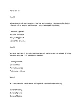 Police line-up
Ans. D
95. An approach in reconstructing the crime which requires the process of collecting
information first, analyze and evaluate it before a theory is developed.
Deductive Approach
Inductive Approach
Analytical Approach
None of the foregoing
Ans. B
96. What is known as an “unimpeachable witness” because it is not clouded by faulty
memory, prejudice, poor eyesight and desire?
Ordinary witness
Expert witness
Physical evidence
Testimonial evidence
Ans. C
97. A kind of crime scene sketch which picture the immediate scene only.
Sketch of locality
Sketch of ground
Sketch of Details
 