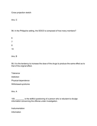 Cross projection sketch
Ans. C
98. In the Philippine setting, the SOCO is composed of how many members?
6
7
8
10
Ans. B
99. It is the tendency to increase the dose of the drugs to produce the same effect as to
that of the original effect.
Tolerance
Addiction
Physical dependence
Withdrawal syndrome
Ans. A
100. ________ is the skillful questioning of a person who is reluctant to divulge
information concerning the offense under investigation.
Instrumentation
Information
 