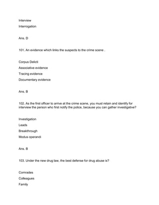 Interview
Interrogation
Ans. D
101. An evidence which links the suspects to the crime scene .
Corpus Delicti
Associative evidence
Tracing evidence
Documentary evidence
Ans. B
102. As the first officer to arrive at the crime scene, you must retain and identify for
interview the person who first notify the police, because you can gather investigative?
Investigation
Leads
Breakthrough
Modus operandi
Ans. B
103. Under the new drug law, the best defense for drug abuse is?
Comrades
Colleagues
Family
 