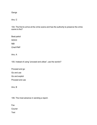 Gangs
Ans. C
104. The first to arrive at the crime scene and has the authority to preserve the crime
scene is the?
Beat patrol
SOCO
NBI
Chief PNP
Ans. A
105. Instead of using “proceed and utilize”, use the word/s?
Proceed and go
Go and use
Go and exploit
Proceed and use
Ans. B
106. The most advance in sending a report.
Fax
Courier
Text
 