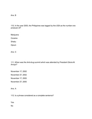 Ans. B
110. In the year 2005, the Philippines was tagged by the USA as the number one
producer of?
Marijuana
Cocaine
Shabu
Opium
Ans. C
111. When was the Anti-drug summit which was attended by President Gloria M.
Arroyo?
November 17, 2002
November 27, 2002
November 17, 2005
November 27, 2005
Ans. A
112. Is a phrase considered as a complete sentence?
Yes
No
 