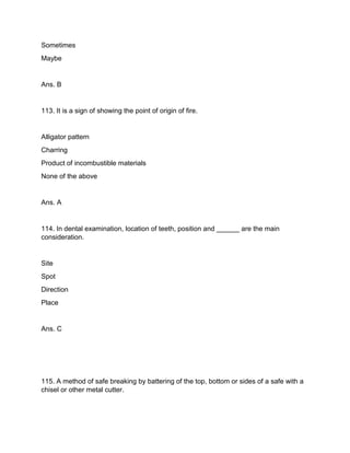 Sometimes
Maybe
Ans. B
113. It is a sign of showing the point of origin of fire.
Alligator pattern
Charring
Product of incombustible materials
None of the above
Ans. A
114. In dental examination, location of teeth, position and ______ are the main
consideration.
Site
Spot
Direction
Place
Ans. C
115. A method of safe breaking by battering of the top, bottom or sides of a safe with a
chisel or other metal cutter.
 