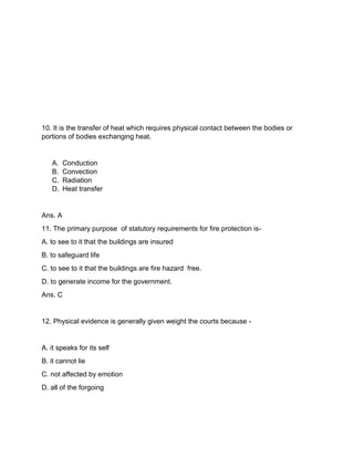 10. It is the transfer of heat which requires physical contact between the bodies or
portions of bodies exchanging heat.
A. Conduction
B. Convection
C. Radiation
D. Heat transfer
Ans. A
11. The primary purpose of statutory requirements for fire protection is-
A. to see to it that the buildings are insured
B. to safeguard life
C. to see to it that the buildings are fire hazard free.
D. to generate income for the government.
Ans. C
12. Physical evidence is generally given weight the courts because -
A. it speaks for its self
B. it cannot lie
C. not affected by emotion
D. all of the forgoing
 