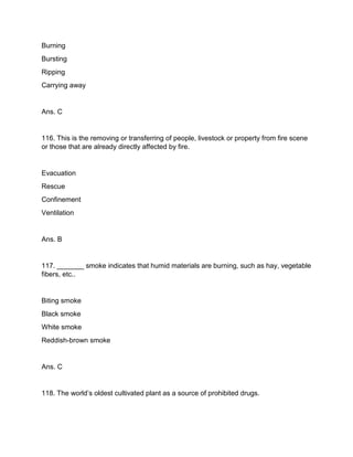 Burning
Bursting
Ripping
Carrying away
Ans. C
116. This is the removing or transferring of people, livestock or property from fire scene
or those that are already directly affected by fire.
Evacuation
Rescue
Confinement
Ventilation
Ans. B
117. _______ smoke indicates that humid materials are burning, such as hay, vegetable
fibers, etc..
Biting smoke
Black smoke
White smoke
Reddish-brown smoke
Ans. C
118. The world’s oldest cultivated plant as a source of prohibited drugs.
 