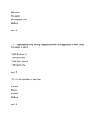 Marijuana
Coca plant
Opium poppy plant
Caffeine
Ans. A
119. The process of giving training and practice in the actual application of traffic safety
knowledge is called ___________.
Traffic Engineering
Traffic Education
Traffic Enforcement
Traffic Economy
Ans. B
120. It is the derivative of Morphine.
Cocaine
Heroin
Codeine
Caffeine
Ans. B
 
