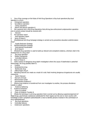 1. One of the coverage on the Rules of Anti-Drug Operations is Buy-bust operations.Buy-bust
operation is a form:
a. Entrapment operation
b. Surveillance operation
c. Casing operations
d. Search and Seizure operation A
2. Itis a general rule in Anti-Drug Operations that all drug law-enforcement andprevention operation
prior to actual conduct should be covered with:
a. Warrant
b. Pre-operation report
c. Post-operation report
d. None of these B
3. WhatNational Anti-Drug Campaign strategy is carried out by preventive education andinformation
drive?
a. Supply Reduction Strategy
b. Demand Reduction Strategy
c. International Coordination
d. All of these B
4. Whatanti-drug operation is used to build-up relevant and competent evidence, whichare vital in the
development of a drug case?
a. Buy-bust operation
b. Mobile Checkpoints
c. Controlled delivery
d. None of these D
5. Inthe conduct of dangerous drug death investigation where the cause of deathnoted is petechial
hemorrhage, the drug possibly taken is:
a. Cocaine
b. Amphetamine drug
c. Barbiturate drug
d. Hallucinogen drug A
6. Manydrug seizures are made as a result of a raid. Raid involving dangerous drugseizures are usually
covered by:
a. Search Warrant
b. Warrant of Arrest
c. Memorandum Order
d. Documentary Evidence C
7. Whena drug evidence is transferred from one investigator to another, the process ofevidence
transfer is called:
a. Evidence Gathering
b. Evidence Protection
c. Chain of Custody
d. Chain of Evidence Transfer B
8. Whatis the technique in anti-drug operation that is carried out by allowing suspectconsignment of
illegal drugs, psychotropic substances substituted for them topass out into one or more country with
knowledge of their competent authoritieswith a view to identify persons involved in the commission of
drug relatedoffenses?
a. Buy-bust operations
b. Controlled delivery
c. Undercover operations
 