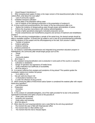 d. Airport/Seaport Interdictions C
9. Ifthe increasing local supply of shabu is the major concern of the lawenforcement pillar in the drug
control effort, what about the court pillar?
a. Lack of community support
b. Unabated marijuana cultivation
c. Undue delay in the disposition ofdrug cases
d. Lack of integrity of the policeand prosecution in the presentation of evidence B
10. In drug control and preventionefforts, the mission of the law enforcement pillar is to:
a. Reduce the incidence of dangerousdrug cases through proper administration of justice
b. Enforce the drug laws inaccordance with existing national legislation
c. Provide a highly specialized andproperly motivated prosecution service
d. Provide comprehensive and moreeffective programs and services of treatment and rehabilitation
process C
11. When the anti-drug investigatortakes a sample of the seized drug, the desired sample should be
place in asuitable container. It should then be sealed in such a way as to preventtampering preferably
with the signature of the suspect and the officerappearing on the seal. Such process is called:
a. Transfer of evidence
b. Evidence gathering
c. Evidence marking
d. Evidence protection D
12. To conduct a sustainable,comprehensive and integrated drug prevention education program in
thePhilippines, the community pillar should target groups such as the:
a. Family
b. Youth
c. Community leaders
d. All of these D
13. The unabated marijuanacultivation and or production in some parts of the country is caused by:
a. Cultivation is clandestine
b. Danger of operation due topresence of hostile forces
c. Costly eradication due todifficulty of accessibility
d. All of the above A
14. Is a person suffering from anysigns and symptoms of drug abuse? This question guides the
investigator todetermine whether the person
a. is an addict or not
b. has just used any drug or not
c. is intoxicated of alcohol or not
d. is under the influence of drug ornot B
15. Which among the pillars of theCriminal Justice System is considered the weakest pillar with respect
toanti-drug operation?
a. Law Enforcement
b. Prosecution
c. Correction
d. Court B
16. In the conduct of custodialinvestigation, one of the rights provided for by law is the protection
againstself-incrimination and rights is found on the grounds of:
a. Public policy and morality
b. Humanity and conscience
c. Public policy and humanity
d. All of the above D
17. When does the court acquirejurisdiction over a case filed by the anti-drug operatives?
a. The moment the case is filed with theprosecutor office
b. The moment that it is filed withthe court
c. The moment that the trial or thecase begins
 