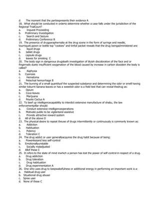 d. The moment that the partiespresents their evidence A
18. What should be conducted in orderto determine whether a case falls under the jurisdiction of the
Regional TrialCourt?
a. Inquest Proceeding
b. Preliminary Investigation
c. Search and Seizure
d. Preliminary Conference B
19. The presence of drugparaphernalia at the drug scene in the form of syringe and needle,
tourniquet,spoon or bottle top “cookies” and tinfoil packet reveals that the drug beingadministered are:
a. liquid drugs
b. tablet drugs
c. capsule drugs
d. leaves for smoking C
20. The body sign in dangerous drugdeath investigation of bluish discoloration of the face and or
fingernails dueto insufficient oxygenation of the blood caused by increase in carbon dioxidein the body is
called?
a. Asphyxia
b. Cyanosis
c. Hematoma
d. Petechial hemorrhage B
21. The burning of a small quantityof the suspected substance and determining the odor or smell having
similar toburnt banana leaves or has a sweetish odor is a field test that can reveal thedrug as:
a. Opium
b. Coca leaves
c. Marijuana
d. Peyote Cactus A
22. To beef up intelligencecapability to interdict extensive manufacture of shabu, the law
enforcementpillar should:
a. Conduct extensive intelligenceoperations
b. Motivate public to be vigilantand assistive
c. Provide attractive reward system
d. All of the above D
23. The physical desire to repeat theuse of drugs intermittently or continuously is commonly known as:
a. Addiction
b. Habituation
c. Potency
d. Toleration C
24. The drug addict or user generallyacquires the drug habit because of being:
a. Powerlessand less self-control
b. Emotionallyunstable
c. Socially maladjusted
d. Allof these C
25. It refers to the state of mind inwhich a person has lost the power of self-control in respect of a drug.
a. Drug addiction
b. Drug toleration
c. Drug habituation
d. Drug experimentation A
26. One who uses drug to keepwakefulness or additional energy in performing an important work is a:
a. Habitual drug user
b. Situational drug abuser
c. Spree user
d. None of these C
 