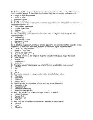 27. On the part of the drug user, thelost of interest to study, failure in school works, shifting from one
course toanother, transfer of school of lower standards and eventually dropped is anindication of:
a. Changes in physical appearance
b. Changes of mood
c. Changes of interest
d. Changes in behavior A
28. In acute cases withdrawal ofdrugs causes serious physical illness also called abstinence syndrome. It
isalso otherwise known as:
a. Psychological dependence
b. Physical dependence
c. Addiction
d. Withdrawal syndrome C
29. What kind of drug examination ismade during the initial investigation conducted by the first
respondingofficers?
a. Filed Testing
b. Color Reaction Testing
c. Laboratory Analysis
d. All of these B
30. In detecting drug abusers, oneshould consider appearance and associations of the suspected person.
Thepresence of linear scars in the arms, forearms or abdomen is a good indicationthat the:
a. Subject is a marijuana user
b. Subject is a syrup user
c. Subject is a cocaine user
d. Subject is liquid drug user B
31. What drug is known as the “kingof all drugs” for being the most abused drug in the world?
a. Hallucinogen
b. Solvent
c. Amphetamine
d. Alcohol D
32. Among the group of hallucinogendrugs, which of them is considered the most powerful?
a. Demerol
b. DMT
c. LSD
d. STP B
33. The reaction produced by a drugin addition to the desired effects is called:
a. Overdose
b. Side effects
c. Tolerance
d. Idiosyncrasy C
34. Traditionally, the term drugabuse referred to the use of any drug that is:
a. Prohibited by law
b. Natural in origin
c. Chemically synthesized
d. Prescribed by a physician D
35. What color reaction test is usedto identify a substance as cocaine?
a. Cobalt Thiocyanate
b. Marquis Test
c. Nitric Acid Test
d. PABA D
36. What drug was considered to bethe first local anesthetic to be discovered?
a. Cocaine
b. Opium
c. Morphine
 