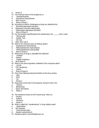 d. Heroin D
37. The chemical name of the drugheroin is:
a. Diacetylmorphine
b. Dimorphine hydrochloride
c. Both A and B
d. None of these C
38. According to effects, thedangerous drugs are classified into:
a. Stimulant-depressant-narcotics
b. Depressant-narcotics-hallucinogen
c. Hallucinogen-depressant-stimulant
d. None of these D
39. For the tentative identificationof the barbiturates, the ______ test is used:
a. Marquis test
b. Zwikker Test
c. KN Test
d. Nitric Acid Test D
40. What is the chemical name of thedrug shabu?
a. Amphetamine Hydrochloride
b. Methamphetamine Hydrochloride
c. Methamphetamine Hydrosulfate
d. None of these A
41. What group of drugs is alsocalled the Deliriant?
a. Inhalant
b. Solvent
c. Volatile Substance
d. All of these D
42. What is the active ingredient oralkaloid of the marijuana plant?
a. Hul Gil
b. THC Canabinnol
c. Hashis
d. None of these B
43. One of the following slang termsrefers to the drug cocaine.
a. Beer
b. Extra
c. Ice
d. Strong C
44. Duquenois-Levine test is formarijuana; Symone’s test is for:
a. Cocaine
b. Barbiturates
c. Opium derivatives
d. Shabu C
45. The substance known as the“miracle drug” refers to:
a. Cocaine
b. Codeine
c. Morphine
d. Heroin A
46. What is called the “visualevidence” in drug related cases?
a. Asphyxiation
b. Skin diseases
c. Internal body signs
d. Needle marks/tracks B
47. Marijuana plant is scientificallyknown as:
 