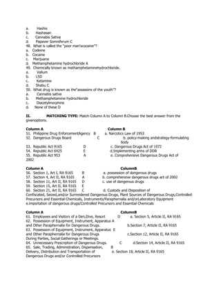 a. Hashis
b. Hashasan
c. Cannabis Sativa
d. Papaver Somniferum C
48. What is called the “poor man’scocaine”?
a. Codeine
b. Cocaine
c. Marijuana
d. Methamphetamine hydrochloride A
49. Chemically known as methamphetaminehydrochloride.
a. Valium
b. LSD
c. Ketamine
d. Shabu C
50. What drug is known as the“assassins of the youth”?
a. Cannabis sativa
b. Methamphetamine hydrochloride
c. Diacetylmorphine
d. None of these D
II. MATCHING TYPE: Match Column A to Column B.Choose the best answer from the
givenoptions.
Column A Column B
51. Philippine Drug EnforcementAgency B a. Narcotics Law of 1953
52. Dangerous Drugs Board C b. policy-making andstrategy-formulating
body
53. Republic Act 9165 D c. Dangerous Drugs Act of 1972
54. Republic Act 6425 E d.Implementing arms of DDB
55. Republic Act 953 A e. Comprehensive Dangerous Drugs Act of
2002
Column A ColumnB
56. Section 1, Art I, RA 9165 B a. possession of dangerous drugs
57. Section 4, Art II, RA 9165 A b. comprehensive dangerous drugs act of 2002
58. Section 11, Art II, RA 9165 D c. use of dangerous drugs
59. Section 15, Art II, RA 9165 E
60. Section 21, Art II, RA 9165 C d. Custody and Disposition of
Confiscated, Seized,and/or Surrendered Dangerous Drugs, Plant Sources of Dangerous Drugs,Controlled
Precursors and Essential Chemicals, Instruments/Paraphernalia and/orLaboratory Equipment
e.importation of dangerous drugs/Controlled Precursors and Essential Chemicals
Column A ColumnB
61. Employees and Visitors of a Den,Dive, Resort D a. Section 5, Article II, RA 9165
62. Possession of Equipment, Instrument, Apparatus A
and Other Paraphernalia for Dangerous Drugs. b.Section 7, Article II, RA 9165
63. Possession of Equipment, Instrument, Apparatus E
and Other Paraphernalia for Dangerous Drugs c.Section 12, Article II, RA 9165
During Parties, Social Gatherings or Meetings.
64. Unnecessary Prescription of Dangerous Drugs. C d.Section 14, Article II, RA 9165
65. Sale, Trading, Administration, Dispensation, B
Delivery, Distribution and Transportation of e. Section 18, Article II, RA 9165
Dangerous Drugs and/or Controlled Precursors
 
