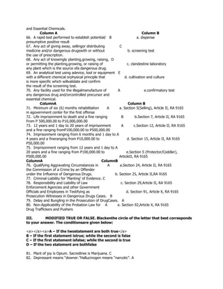 and Essential Chemicals.
Column A Column B
66. A rapid test performed to establish potential/ B a. dispense
presumptive positive result
67. Any act of giving away, sellingor distributing C
medicine and/or dangerous drugswith or without b. screening test
the use of prescription.
68. Any act of knowingly planting,growing, raising, D
or permitting the planting,growing, or raising of c. clandestine laboratory
any plant which is the source ofa dangerous drug.
69. An analytical test using adevice, tool or equipment E
with a different chemical orphysical principle that d. cultivation and culture
is more specific which willvalidate and confirm
the result of the screening test.
70. Any facility used for the illegalmanufacture of A e.confirmatory test
any dangerous drug and/orcontrolled precursor and
essential chemical.
ColumnA Column B
71. Minimum of six (6) months rehabilitation A a. Section 5(Selling), Article II, RA 9165
in agovernment center for the first offense
72. Life imprisonment to death and a fine ranging B b.Section 7, Article II, RA 9165
From P 500,000.00 to P10,000,000.00
73. 12 years and 1 day to 20 years of imprisonment A c.Section 12, Article II, RA 9165
and a fine ranging fromP100,000.00 to P500,000.00
74. Imprisonment ranging from 6 months and 1 day to A
4 years and a fineranging from P10,000.00 to d. Section 15, Article II, RA 9165
P50,000.00
75. Imprisonment ranging from 12 years and 1 day to A
20 years and a fine ranging from P100,000.00 to e.Section 5 (Protector/Coddler),
P500,000.00 ArticleII, RA 9165
ColumnA ColumnB
76. Qualifying Aggravating Circumstances in A a.Section 24, Article II, RA 9165
the Commission of a Crime by an Offender
under the Influence of Dangerous Drugs. b. Section 25, Article II,RA 9165
77. Criminal Liability for ‘Planting’ of Evidence. C
78. Responsibility and Liability of Law c. Section 29,Article II, RA 9165
Enforcement Agencies and other Government
Officials and Employees in Testifying as d. Section 91, Article X, RA 9165
Prosecution Witnesses in Dangerous Drugs Cases. B
79. Delay and Bungling in the Prosecution of DrugCases. A
80. Non-Applicability of the Probation Law for A e. Section 92,Article X, RA 9165
Drug Traffickers and Pushers
III. MODIFIED TRUE OR FALSE. Blackenthe circle of the letter that best corresponds
to your answer. The conditionsare given below:
<a></a><a>A – If the twostatement are both true</a>
B – If the first statement istrue; while the second is false
C – If the first statement isfalse; while the second is true
D – If the two statement are bothfalse
81. Plant of joy is Opium. Sacredtree is Marijuana. C
82. Depressant means “downer.”Hallucinogen means “narcotic”. A
 