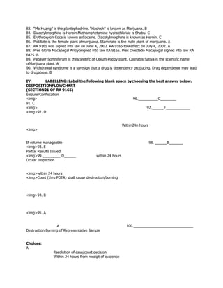 83. “Ma Huang” is the plantephedrine. “Hashish” is known as Marijuana. B
84. Diacetylmorphine is Heroin.Methamphetamine hydrochloride is Shabu. C
85. Erythroxylon Coca is known asCocaine. Diacetylmorphine is known as Heroin. C
86. Pistillate is the female plant ofmarijuana. Staminate is the male plant of marijuana. A
87. RA 9165 was signed into law on June 4, 2002. RA 9165 tookeffect on July 4, 2002. A
88. Pres Gloria Macapagal Arroyosigned into law RA 9165. Pres Diosdado Macapagal signed into law RA
6425. B
89. Papaver Somniferum is thescientific of Opium Poppy plant. Cannabis Sativa is the scientific name
ofMarijuana plant. A
90. Withdrawal syndrome is a suresign that a drug is dependency producing. Drug dependence may lead
to drugabuse. B
IV. LABELLING: Label the following blank space bychoosing the best answer below.
DISPOSITIONFLOWCHART
(SECTION21 OF RA 9165)
Seizure/Confiscation
<img> 96.__________C________
91. C
<img> 97.______E____________
<img>92. D
Within24n hours
<img>
If volume manageable 98. ______B_______
<img>93. E
Partial Results Issued
<img>99._________ D______ within 24 hours
Ocular Inspection
<img>within 24 hours
<img>Court (thru PDEA) shall cause destruction/burning
<img>94. B
<img>95. A
A 100.______________________________
Destruction Burning of Representative Sample
Choices:
A
Resolution of case/court decision
Within 24 hours from receipt of evidence
 