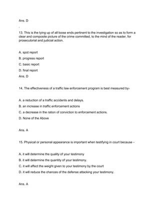 Ans. D
.
13. This is the tying up of all loose ends pertinent to the investigation so as to form a
clear and composite picture of the crime committed, to the mind of the reader, for
prosecutorial and judicial action.
A. spot report
B. progress report
C. basic report
D. final report
Ans. D
14. The effectiveness of a traffic law enforcement program is best measured by-
A. a reduction of a traffic accidents and delays.
B. an increase in traffic enforcement actions
C. a decrease in the ration of conviction to enforcement actions.
D. None of the Above
Ans. A
15. Physical or personal appearance is important when testifying in court because -
A. it will determine the quality of your testimony
B. it will determine the quantity of your testimony.
C. it will affect the weight given to your testimony by the court
D. it will reduce the chances of the defense attacking your testimony.
Ans. A
 