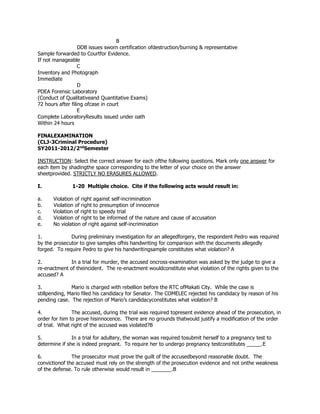 B
DDB issues sworn certification ofdestruction/burning & representative
Sample forwarded to Courtfor Evidence.
If not manageable
C
Inventory and Photograph
Immediate
D
PDEA Forensic Laboratory
(Conduct of Qualitativeand Quantitative Exams)
72 hours after filing ofcase in court
E
Complete LaboratoryResults issued under oath
Within 24 hours
FINALEXAMINATION
(CLJ-3Criminal Procedure)
SY2011-2012/2nd
Semester
INSTRUCTION: Select the correct answer for each ofthe following questions. Mark only one answer for
each item by shadingthe space corresponding to the letter of your choice on the answer
sheetprovided. STRICTLY NO ERASURES ALLOWED.
I. 1-20 Multiple choice. Cite if the following acts would result in:
a. Violation of right against self-incrimination
b. Violation of right to presumption of innocence
c. Violation of right to speedy trial
d. Violation of right to be informed of the nature and cause of accusation
e. No violation of right against self-incrimination
1. During preliminary investigation for an allegedforgery, the respondent Pedro was required
by the prosecutor to give samples ofhis handwriting for comparison with the documents allegedly
forged. To require Pedro to give his handwritingsample constitutes what violation? A
2. In a trial for murder, the accused oncross-examination was asked by the judge to give a
re-enactment of theincident. The re-enactment wouldconstitute what violation of the rights given to the
accused? A
3. Mario is charged with rebellion before the RTC ofMakati City. While the case is
stillpending, Mario filed his candidacy for Senator. The COMELEC rejected his candidacy by reason of his
pending case. The rejection of Mario’s candidacyconstitutes what violation? B
4. The accused, during the trial was required topresent evidence ahead of the prosecution, in
order for him to prove hisinnocence. There are no grounds thatwould justify a modification of the order
of trial. What right of the accused was violated?B
5. In a trial for adultery, the woman was required tosubmit herself to a pregnancy test to
determine if she is indeed pregnant. To require her to undergo pregnancy testconstitutes _____.E
6. The prosecutor must prove the guilt of the accusedbeyond reasonable doubt. The
convictionof the accused must rely on the strength of the prosecution evidence and not onthe weakness
of the defense. To rule otherwise would result in _______.B
 