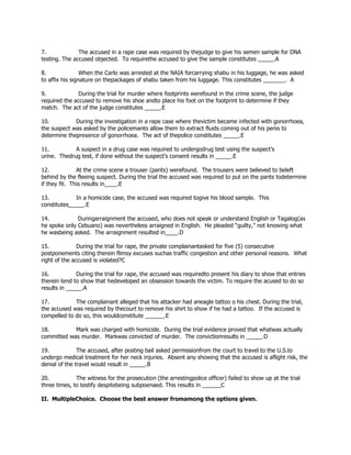 7. The accused in a rape case was required by thejudge to give his semen sample for DNA
testing. The accused objected. To requirethe accused to give the sample constitutes _____.A
8. When the Carlo was arrested at the NAIA forcarrying shabu in his luggage, he was asked
to affix his signature on thepackages of shabu taken from his luggage. This constitutes _______. A
9. During the trial for murder where footprints werefound in the crime scene, the judge
required the accused to remove his shoe andto place his foot on the footprint to determine if they
match. The act of the judge constitutes _____.E
10. During the investigation in a rape case where thevictim became infected with gonorrhoea,
the suspect was asked by the policemanto allow them to extract fluids coming out of his penis to
determine thepresence of gonorrhoea. The act of thepolice constitutes _____.E
11. A suspect in a drug case was required to undergodrug test using the suspect’s
urine. Thedrug test, if done without the suspect’s consent results in _____.E
12. At the crime scene a trouser (pants) werefound. The trousers were believed to beleft
behind by the fleeing suspect. During the trial the accused was required to put on the pants todetermine
if they fit. This results in____.E
13. In a homicide case, the accused was required togive his blood sample. This
constitutes_____.E
14. Duringarraignment the accused, who does not speak or understand English or Tagalog(as
he spoke only Cebuano) was nevertheless arraigned in English. He pleaded “guilty,” not knowing what
he wasbeing asked. The arraignment resulted in____.D
15. During the trial for rape, the private complainantasked for five (5) consecutive
postponements citing therein flimsy excuses suchas traffic congestion and other personal reasons. What
right of the accused is violated?C
16. During the trial for rape, the accused was requiredto present his diary to show that entries
therein tend to show that hedeveloped an obsession towards the victim. To require the acused to do so
results in _____.A
17. The complainant alleged that his attacker had aneagle tattoo o his chest. During the trial,
the accused was required by thecourt to remove his shirt to show if he had a tattoo. If the accused is
compelled to do so, this wouldconstitute ______.E
18. Mark was charged with homicide. During the trial evidence proved that whatwas actually
committed was murder. Markwas convicted of murder. The convictionresults in _____.D
19. The accused, after posting bail asked permissionfrom the court to travel to the U.S.to
undergo medical treatment for her neck injuries. Absent any showing that the accused is aflight risk, the
denial of the travel would result in _____.B
20. The witness for the prosecution (the arrestingpolice officer) failed to show up at the trial
three times, to testify despitebeing subpoenaed. This results in ______C
II. MultipleChoice. Choose the best answer fromamong the options given.
 