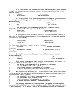 21. Is the danger of being tried, convicted andpunished of a crime for which a person has been
previously tried, and the saidprevious case either resulted in conviction, acquittal or dismissal without
hisexpress consent.
a. Jeopardy c.Incrimination
b. DoubleJeopardy d.All of the Above B
22. It is the security given for the release of a personin custody of the law, furnished by him or
a bondsman, to guarantee hisappearance before any court as required under the conditions
hereinafterspecified.
a. Surety Bond c.Cash Deposit
b. Bail d.All of the above B
23. Is an offensewhich, under the law existing at the time of its commission and of
theapplication for admission to bail, may be punished with death.
a. HeinousCrime c.Non-bailable offense
b. Capital offense d. None of theabove B
24. Is an obligation of record, entered into before some courtor magistrate duly authorized to
take it, with the condition to do someparticular act, the most usual condition in criminal cases being the
appearanceof the accused for trial.
a. CorporateSurety c.Recognizance
b. Property Bond d.Cash Deposit A
25. The presence of theaccused is required during the trial except:
a. Arraignment c. When the judge will ask
himquestions
b. Promulgation of Judgment d. When required by the court
foridentification C
26. It is thru this document that the accused is informedof the nature and cause of the
accusation against him.
a. Information c.Bail
b. Resolution d.None of the above A
27. Pedro suspects Petraof adultery. Pedro claims that Petrais pregnant by another man. Can
thecourt compel Petrato subject herself to a pregnancy test?
a. Yes. Because this is not a violation of her rightagainst self-incrimination.
b. Yes. But onlyif Petra willbe assisted by her lawyer
c. No. This would violate Petra’s right against self-incrimination.
d. No. Because the pregnancy test is irrelevant to thecharge of adultery.
A
28. Max is the president of Superman, Inc. a privatecorporation which is charged with violating
the Internal Revenue Code (taxevasion). Can the court compel him tosubmit the private records of the
corporation such as financial statements?
a. Yes. Becausethis is not a violation of the right against self-incrimination.
b. Yes. But onlyif Max will be assisted by counsel.
c. No. This wouldviolate Max’s right against self-incrimination.
d. No. Because the financial statement is irrelevant intax evasion.
C
29. Atty. Bolalacao represented Chloe in a criminalcase. The case was mishandled because
itturned out that Atty. Bolalacao is not a member of the Integrated Bar of the Philippines andonly reached
2nd
year of law school . Can Iris be given a new trial because he wasnot represented by a real lawyer?
 