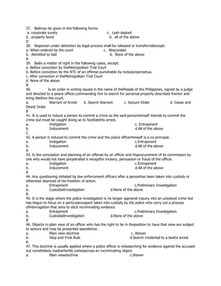 37. Bailmay be given in the following forms:
a. corporate surety c. cash deposit
b. property bond d. all of the above
D
38. Noperson under detention by legal process shall be released or transferredexcept:
a. When ordered by the court c. Absconded
b. Admitted to bail d. None of the above
A
39. Bailis a matter of right in the following cases, except:
a. Before conviction by theMetropolitan Trial Court
b. Before conviction by the RTC of an offense punishable by reclusionperpetua.
c. After conviction in theMetropolitan Trial Court
d. None of the above
B
40. Is an order in writing issued in the name of thePeople of the Philippines, signed by a judge
and directed to a peace officer,commanding him to search for personal property described therein and
bring itbefore the court.
a. Warrant of Arrest b. Search Warrant c. Seizure Order d. Cease and
Desist Order
B
41. It is used to induce a person to commit a crime as the said personhimself intends to commit the
crime but must be caught doing so to facilitatehis arrest.
a. Instigation c. Entrapment
b. Inducement d.All of the above
C
42. A person is induced to commit the crime and the police officerhimself is a co-principal.
a. Instigation c.Entrapment
b. Inducement d.All of the above
A
43. Is the conception and planning of an offense by an officer and hisprocurement of its commission by
one who would not have perpetrated it exceptfor trickery, persuasion or fraud of the officer.
a. Instigation c.Entrapment
b. Inducement d.All of the above
A
44. Any questioning initiated by law enforcement officers after a personhas been taken into custody or
otherwise deprived of his freedom of action.
a. Entrapment c.Preliminary Investigation
b. CustodialInvestigation d.None of the above
B
45. It is the stage where the police investigation is no longer ageneral inquiry into an unsolved crime but
has begun to focus on a particularsuspect taken into custody by the police who carry out a process
ofinterrogation that aims to elicit incriminating evidence.
a. Entrapment c.Preliminary Investigation
b. CustodialInvestigation d.None of the above
B
46. Objects in plain view of an officer who has the right to be in theposition to have that view are subject
to seizure and may be presented asevidence.
a. Plain view doctrine c. Waiver
b. Stop and Frisk Rule d.Search incidental to a lawful arrest
A
47. This doctrine is usually applied where a police officer is notsearching for evidence against the accused
but nonetheless inadvertently comesacross an incriminating object.
a. Plain viewdoctrine c.Waiver
 