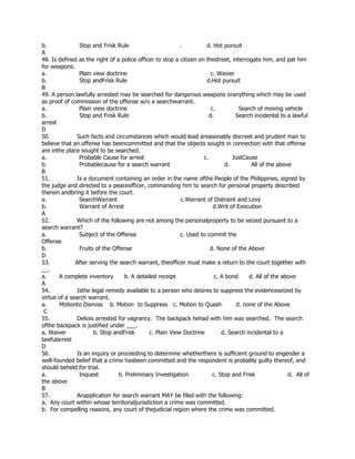 b. Stop and Frisk Rule . d. Hot pursuit
A
48. Is defined as the right of a police officer to stop a citizen on thestreet, interrogate him, and pat him
for weapons.
a. Plain view doctrine c. Waiver
b. Stop andFrisk Rule d.Hot pursuit
B
49. A person lawfully arrested may be searched for dangerous weapons oranything which may be used
as proof of commission of the offense w/o a searchwarrant.
a. Plain view doctrine c. Search of moving vehicle
b. Stop and Frisk Rule d. Search incidental to a lawful
arrest
D
50. Such facts and circumstances which would lead areasonably discreet and prudent man to
believe that an offense has beencommitted and that the objects sought in connection with that offense
are inthe place sought to be searched.
a. Probable Cause for arrest c. JustCause
b. Probablecause for a search warrant d. All of the above
B
51. Is a document containing an order in the name ofthe People of the Philippines, signed by
the judge and directed to a peaceofficer, commanding him to search for personal property described
therein andbring it before the court.
a. SearchWarrant c.Warrant of Distraint and Levy
b. Warrant of Arrest d.Writ of Execution
A
52. Which of the following are not among the personalproperty to be seized pursuant to a
search warrant?
a. Subject of the Offense c. Used to commit the
Offense
b. Fruits of the Offense d. None of the Above
D
53. After serving the search warrant, theofficer must make a return to the court together with
__.
a. A complete inventory b. A detailed receipt c. A bond d. All of the above
A
54. Isthe legal remedy available to a person who desires to suppress the evidenceseized by
virtue of a search warrant.
a. Motionto Dismiss b. Motion to Suppress c. Motion to Quash d. none of the Above
C
55. Deliois arrested for vagrancy. The backpack hehad with him was searched. The search
ofthe backpack is justified under ___.
a. Waiver b. Stop andFrisk c. Plain View Doctrine d. Search incidental to a
lawfularrest
D
56. Is an inquiry or proceeding to determine whetherthere is sufficient ground to engender a
well-founded belief that a crime hasbeen committed and the respondent is probably guilty thereof, and
should beheld for trial.
a. Inquest b. Preliminary Investigation c. Stop and Frisk d. All of
the above
B
57. Anapplication for search warrant MAY be filed with the following:
a. Any court within whose territorialjurisdiction a crime was committed.
b. For compelling reasons, any court of thejudicial region where the crime was committed.
 