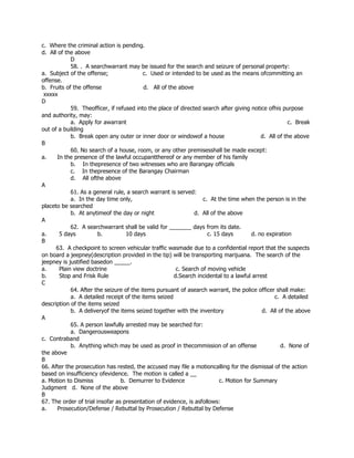 c. Where the criminal action is pending.
d. All of the above
D
58. . A searchwarrant may be issued for the search and seizure of personal property:
a. Subject of the offense; c. Used or intended to be used as the means ofcommitting an
offense.
b. Fruits of the offense d. All of the above
xxxxx
D
59. Theofficer, if refused into the place of directed search after giving notice ofhis purpose
and authority, may:
a. Apply for awarrant c. Break
out of a building
b. Break open any outer or inner door or windowof a house d. All of the above
B
60. No search of a house, room, or any other premisesshall be made except:
a. In the presence of the lawful occupantthereof or any member of his family
b. In thepresence of two witnesses who are Barangay officials
c. In thepresence of the Barangay Chairman
d. All ofthe above
A
61. As a general rule, a search warrant is served:
a. In the day time only, c. At the time when the person is in the
placeto be searched
b. At anytimeof the day or night d. All of the above
A
62. A searchwarrant shall be valid for _______ days from its date.
a. 5 days b. 10 days c. 15 days d. no expiration
B
63. A checkpoint to screen vehicular traffic wasmade due to a confidential report that the suspects
on board a jeepney(description provided in the tip) will be transporting marijuana. The search of the
jeepney is justified basedon _____.
a. Plain view doctrine c. Search of moving vehicle
b. Stop and Frisk Rule d.Search incidental to a lawful arrest
C
64. After the seizure of the items pursuant of asearch warrant, the police officer shall make:
a. A detailed receipt of the items seized c. A detailed
description of the items seized
b. A deliveryof the items seized together with the inventory d. All of the above
A
65. A person lawfully arrested may be searched for:
a. Dangerousweapons
c. Contraband
b. Anything which may be used as proof in thecommission of an offense d. None of
the above
B
66. After the prosecution has rested, the accused may file a motioncalling for the dismissal of the action
based on insufficiency ofevidence. The motion is called a __
a. Motion to Dismiss b. Demurrer to Evidence c. Motion for Summary
Judgment d. None of the above
B
67. The order of trial insofar as presentation of evidence, is asfollows:
a. Prosecution/Defense / Rebuttal by Prosecution / Rebuttal by Defense
 