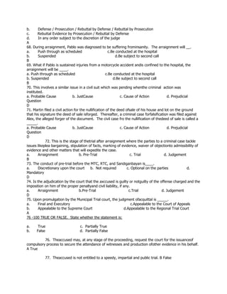 b. Defense / Prosecution / Rebuttal by Defense / Rebuttal by Prosecution
c. Rebuttal Evidence by Prosecution / Rebuttal by Defense
d. In any order subject to the discretion of the judge
A
68. During arraignment, Pablo was diagnosed to be suffering frominsanity. The arraignment will __.
a. Push through as scheduled c.Be conducted at the hospital
b. Suspended d.Be subject to second call
B
69. What if Pablo is sustained injuries from a motorcycle accident andis confined to the hospital, the
arraignment will be ____.
a. Push through as scheduled c.Be conducted at the hospital
b. Suspended d.Be subject to second call
B
70. This involves a similar issue in a civil suit which was pending whenthe criminal action was
instituted.
a. Probable Cause b. JustCause c. Cause of Action d. Prejudicial
Question
D
71. Martin filed a civil action for the nullification of the deed ofsale of his house and lot on the ground
that his signature the deed of sale isforged. Thereafter, a criminal case forfalsification was filed against
Alex, the alleged forger of the document. The civil case fro the nullification of thedeed of sale is called a
_____.
a. Probable Cause b. JustCause c. Cause of Action d. Prejudicial
Question
D
72. This is the stage of thetrial after arraignment where the parties to a criminal case tackle
issues likeplea bargaining, stipulation of facts, marking of evidence, waiver of objectionto admissibility of
evidence and other matters that will expedite the case.
a. Arraignment b. Pre-Trial c. Trial d. Judgement
B
73. The conduct of pre-trial before the MTC, RTC, and Sandiganbayan is____.
a. Discretionary upon the court b. Not required c. Optional on the parties d.
Mandatory
D
74. Is the adjudication by the court that the axccused is guilty or notguilty of the offense charged and the
imposition on him of the proper penaltyand civil liability, if any.
a. Arraignment b.Pre-Trial c.Trial d. Judgement
D
75. Upon promulgation by the Municipal Trial court, the judgment ofacquittal is _____.
a. Final and Executory c.Appealable to the Court of Appeals
b. Appealable to the Supreme Court d.Appealable to the Regional Trial Court
A
76 -100 TRUE OR FALSE. State whether the statement is:
a. True c. Partially True
b. False d. Partially False
76. Theaccused may, at any stage of the proceeding, request the court for the issuanceof
compulsory process to secure the attendance of witnesses and production ofother evidence in his behalf.
A True
77. Theaccused is not entitled to a speedy, impartial and public trial. B False
 
