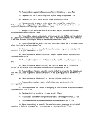 78. Theaccused may appeal in all cases even whenever it is allowed by law.A True
79. Thepresence of the accused during trial is required during arraignment.A True
80. Thepresence of the accused is required during promulgation. A True
81. A searchwarrant is an order in writing issued in the name of the People of the
Philippines,signed by a judge and directed to a peace officer, commanding him to search forpersonal
property described therein and bring it before the court. A True
82. Anapplication for search warrant shall be filed with any court within whoseterritorial
jurisdiction a crime was committed. A True
83. Forcompelling reasons, an application for search warrant may be filed in any courtwithin
the judicial region where the crime was committed if the place of thecommission of the crime is known,
or any court within the judicial region wherethe warrant shall be enforced.ATrue
84. If thecriminal action has already been filed, the application shall only be made inthe court
where the criminal action is pending. A True
85. A searchwarrant may be issued for the search and seizure of personal property, which
isclassified as “Subject of the offense.”A True
86. Theaccused has the right to be presumed innocent until the contrary is provedbeyond
reasonable doubt. A True
87. Theaccused must be informed of the nature and cause of the accusation against him.A
True
88. Theaccused has the right to be present and defend in person and by counsel atevery
stage of the proceedings, from arraignment to promulgation of thejudgment. A True
89. Theaccused may, however, waive his presence at the trial pursuant to the stipulationsset
forth in his bail, unless his presence is specifically ordered by the courtfor purposes of identification. A
True
90. Theaccused has the right to testify as a witness in his own behalf.A True
91. Theaccused may testify in his own behalf without cross-examination by the
opposingparty.B
92. Theaccused himself who chooses to testify may be cross-examined on matters coveredby
direct examination only. ATrue
93. Thesilence by the accused is an indication of guilt. B False
94. Theaccused is exempt from being compelled to be a witness against himself. A True
95. Theaccused can cross-examine the witnesses against him at the trial. A True
96. A searchwarrant may be issued for the search and seizure of personal property, which
isclassified as “Stolen or embezzled” and “other proceeds, or fruits of theoffense.” A True
 