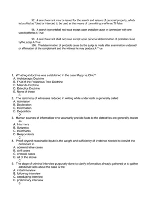 97. A searchwarrant may be issued for the search and seizure of personal property, which
isclassified as “Used or intended to be used as the means of committing anoffense.”B False
98. A search warrantshall not issue except upon probable cause in connection with one
specificoffense.A True
99. A searchwarrant shall not issue except upon personal determination of probable cause
bythe judge.A True
100. Thedetermination of probable cause by the judge is made after examination underoath
or affirmation of the complainant and the witness he may produce.A True
1. What legal doctrine was established in the case Mapp vs.Ohio?
A. Archipelagic Doctrine
B. Fruit of the Poisonous Tree Doctrine
C. Miranda Doctrine
D. Eclectics Doctrine
E. None of these
B
2. The testimony of witnesses reduced in writing while under oath is generally called
A. Admission
B. Declaration
C. Information
D. Deposition
D
3. Human sources of information who voluntarily provide facts to the detectives are generally known
as
A. Informers
B. Suspects
C. Informants
D. Respondents
C
4. Proof beyond reasonable doubt is the weight and sufficiency of evidence needed to convict the
defendant in
A. administrative cases
B. civil cases
C. criminal cases
D. all of the above
C
5. The stage of criminal interview purposely done to clarify information already gathered or to gather
additional facts about the case is the:
A. initial interview
B. follow-up interview
C. concluding interview
D. preliminary interview
B
 