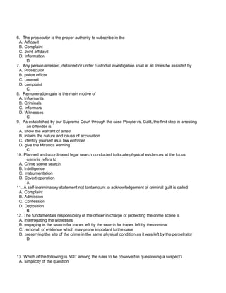 6. The prosecutor is the proper authority to subscribe in the
A. Affidavit
B. Complaint
C. Joint affidavit
D. Information
D
7. Any person arrested, detained or under custodial investigation shall at all times be assisted by
A. Prosecutor
B. police officer
C. counsel
D. complaint
C
8. Remuneration gain is the main motive of
A. Informants
B. Criminals
C. Informers
D. Witnesses
C
9. As established by our Supreme Court through the case People vs. Galit, the first step in arresting
an offender is
A. show the warrant of arrest
B. inform the nature and cause of accusation
C. identify yourself as a law enforcer
D. give the Miranda warning
C
10. Planned and coordinated legal search conducted to locate physical evidences at the locus
criminis refers to
A. Crime scene search
B. Intelligence
C. Instrumentation
D. Covert operation
A
11. A self-incriminatory statement not tantamount to acknowledgement of criminal guilt is called
A. Complaint
B. Admission
C. Confession
D. Deposition
B
12. The fundamentals responsibility of the officer in charge of protecting the crime scene is
A. interrogating the witnesses
B. engaging in the search for traces left by the search for traces left by the criminal
C. removal of evidence which may prone important to the case
D. preserving the site of the crime in the same physical condition as it was left by the perpetrator
D
13. Which of the following is NOT among the rules to be observed in questioning a suspect?
A. simplicity of the question
 
