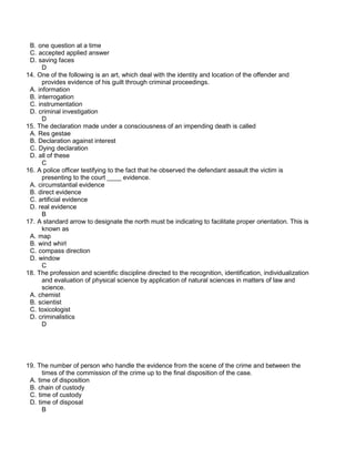 B. one question at a time
C. accepted applied answer
D. saving faces
D
14. One of the following is an art, which deal with the identity and location of the offender and
provides evidence of his guilt through criminal proceedings.
A. information
B. interrogation
C. instrumentation
D. criminal investigation
D
15. The declaration made under a consciousness of an impending death is called
A. Res gestae
B. Declaration against interest
C. Dying declaration
D. all of these
C
16. A police officer testifying to the fact that he observed the defendant assault the victim is
presenting to the court ____ evidence.
A. circumstantial evidence
B. direct evidence
C. artificial evidence
D. real evidence
B
17. A standard arrow to designate the north must be indicating to facilitate proper orientation. This is
known as
A. map
B. wind whirl
C. compass direction
D. window
C
18. The profession and scientific discipline directed to the recognition, identification, individualization
and evaluation of physical science by application of natural sciences in matters of law and
science.
A. chemist
B. scientist
C. toxicologist
D. criminalistics
D
19. The number of person who handle the evidence from the scene of the crime and between the
times of the commission of the crime up to the final disposition of the case.
A. time of disposition
B. chain of custody
C. time of custody
D. time of disposal
B
 