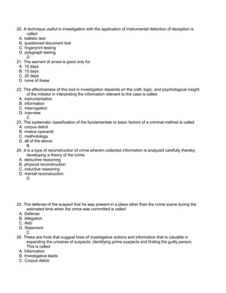 20. A technique useful in investigation with the application of instrumental detection of deception is
called
A. ballistic test
B. questioned document test
C. fingerprint testing
D. polygraph testing
D
21. The warrant of arrest is good only for
A. 10 days
B. 15 days
C. 20 days
D. none of these
22. The effectiveness of this tool in investigation depends on the craft, logic, and psychological insight
of the initiator in interpreting the information relevant to the case is called
A. instrumentation
B. information
C. interrogation
D. interview
C
23. The systematic classification of the fundamentals or basic factors of a criminal method is called
A. corpus delicti
B. modus operandi
C. methodology
D. all of the above
B
24. It is a type of reconstruction of crime wherein collected information is analyzed carefully thereby
developing a theory of the crime.
A. deductive reasoning
B. physical reconstruction
C. inductive reasoning
D. mental reconstruction
D
25. The defense of the suspect that he was present in a place other than the crime scene during the
estimated time when the crime was committed is called
A. Defense
B. Allegation
C. Alibi
D. Statement
C
26. These are hints that suggest lines of investigative actions and information that is valuable in
expanding the universe of suspects, identifying prime suspects and finding the guilty person.
This is called
A. Information
B. Investigative leads
C. Corpus delicti
 