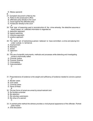 D. Modus operandi
B
27. Complaint document is filed by the
A. Police to the prosecutor's office
B. Offended party directly to the court
C. Fiscal against the offended party
D. Prosecutor directly to the court
A
28. That type of reasoning used in reconstruction of the crime whereby the detective assumes a
theory based on collected information is regarded as
A. deduction approach
B. logical reasoning
C. inductive approach
D. positive approach
A
29. The lawful act of restraining a person believed to have committed a crime and placing him
under custody is termed as
A. Imprisonment
B. Restraint
C. Arrest
D. Detention
C
30. The use of scientific instruments, methods and processes while detecting and investigating
crimes is technically called
A. Criminal Justice
B. Forensic Science
C. Criminalistics
D. Instrumentation
C
31. Preponderance of evidence is the weight and sufficiency of evidence needed to convict a person
in
A. Murder cases
B. Civil cases
C. Criminal cases
D. None of these
B
32. The two forms of arrest are arrest by actual restraint and
A. By forcible surrender
B. By detention
C. By voluntary submission
D. By virtue of a warrant
C
33. In portrait parle method the witness provides a vivid physical appearance of the offender. Portrait
parle means
A. Oral discussion
 