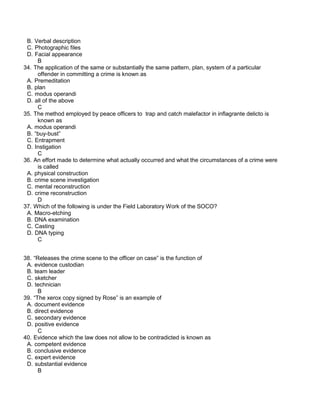 B. Verbal description
C. Photographic files
D. Facial appearance
B
34. The application of the same or substantially the same pattern, plan, system of a particular
offender in committing a crime is known as
A. Premeditation
B. plan
C. modus operandi
D. all of the above
C
35. The method employed by peace officers to trap and catch malefactor in inflagrante delicto is
known as
A. modus operandi
B. “buy-bust”
C. Entrapment
D. Instigation
C
36. An effort made to determine what actually occurred and what the circumstances of a crime were
is called
A. physical construction
B. crime scene investigation
C. mental reconstruction
D. crime reconstruction
D
37. Which of the following is under the Field Laboratory Work of the SOCO?
A. Macro-etching
B. DNA examination
C. Casting
D. DNA typing
C
38. “Releases the crime scene to the officer on case” is the function of
A. evidence custodian
B. team leader
C. sketcher
D. technician
B
39. “The xerox copy signed by Rose” is an example of
A. document evidence
B. direct evidence
C. secondary evidence
D. positive evidence
C
40. Evidence which the law does not allow to be contradicted is known as
A. competent evidence
B. conclusive evidence
C. expert evidence
D. substantial evidence
B
 