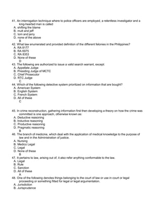 41. An interrogation technique where to police officers are employed, a relentless investigator and a
king-hearted man is called
A. shifting the blame
B. mutt and jeff
C. tom and jerry
D. none of the above
B
42. What law enumerated and provided definition of the different felonies in the Philippines?
A. RA 8177
B. RA 6975
C. RA 8353
D. None of these
D
43. The following are authorized to issue a valid search warrant, except:
A. Appellate Judge
B. Presiding Judge of MCTC
C. Chief Prosecutor
D. RTC Judge
C
44. Which of the following detective system prioritized on information that are bought?
A. American System
B. English System
C. French System
D. All of these
C
45. In crime reconstruction, gathering information first then developing a theory on how the crime was
committed is one approach, otherwise known as:
A. Deductive reasoning
B. Inductive reasoning
C. Productive reasoning
D. Pragmatic reasoning
B
46. The branch of medicine, which deal with the application of medical knowledge to the purpose of
law and in the Administration of justice.
A. Nursing
B. Medico Legal
C. Legal
D. None of these
B
47. It pertains to law, arising out of, it also refer anything conformable to the law.
A. Legal
B. Rule
C. Sanction
D. All of these
A
48. One of the following denotes things belonging to the court of law or use in court or legal
proceeding or something fitted for legal or legal argumentation.
A. Jurisdiction
B. Jurisprudence
 