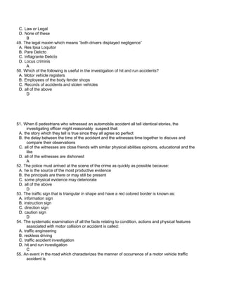 C. Law or Legal
D. None of these
B
49. The legal maxim which means “both drivers displayed negligence”
A. Res Ipsa Loquitor
B. Pare Delicto
C. Inflagrante Delicto
D. Locus criminis
A
50. Which of the following is useful in the investigation of hit and run accidents?
A. Motor vehicle registers
B. Employees of the body fender shops
C. Records of accidents and stolen vehicles
D. all of the above
D
51. When 6 pedestrians who witnessed an automobile accident all tell identical stories, the
investigating officer might reasonably suspect that:
A. the story which they tell is true since they all agree so perfect
B. the delay between the time of the accident and the witnesses time together to discuss and
compare their observations
C. all of the witnesses are close friends with similar physical abilities opinions, educational and the
like
D. all of the witnesses are dishonest
A
52. The police must arrived at the scene of the crime as quickly as possible because:
A. he is the source of the most productive evidence
B. the principals are there or may still be present
C. some physical evidence may deteriorate
D. all of the above
D
53. The traffic sign that is triangular in shape and have a red colored border is known as:
A. information sign
B. instruction sign
C. direction sign
D. caution sign
D
54. The systematic examination of all the facts relating to condition, actions and physical features
associated with motor collision or accident is called:
A. traffic engineering
B. reckless driving
C. traffic accident investigation
D. hit and run investigation
C
55. An event in the road which characterizes the manner of occurrence of a motor vehicle traffic
accident is
 