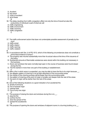 A. Accident
B. key event
C. chain of accident
D. all of these
B
56. The delay resulting from traffic congestion affect not only the time of travel but also the
productivity of individual is part of what we call
A. traffic engineering
B. traffic environment
C. traffic economy
D. traffic congestion
C
57. The traffic enforcement action that does not contemplate possible assessment of penalty by the
court
A. traffic arrest
B. traffic citation
C. traffic warning
D. traffic violation
B
58. In accordance with Sec. 6 of PD 1613, which of the following circumstances does not constitute a
prima facie evidence of arson?
A. The property was insured substantially more than its actual value at the time of the issuance of
the policy.
B. Substantial amounts of flammable substances were stored within the building not necessary in
the business.
C. Doors and windows that were normally kept open in the course of business were found closed
during the fire.
D. The fire started in more than one part of the building or establishment.
C
59. After a fire in which arson is suspected, you may be able to trace the fire to its origin because __.
A. the alligator pattern of charring is not as light absorbent of the surrounding areas
B. the checks of the charring process will be larger then the surrounding areas
C. the pattern of charring at the point of origin is smaller and deeper than the rest of the areas
D. the point of origin will be darker than the rest of the areas
B
60. One of the following situations is a good indication of an accidental fire.
A. Smell of ammonia
B. Fire of several origin
C. Intense heat
D. Fire of only one origin
D
61. The purpose of closing the doors and windows during fire is to __.
A. stop the fire
B. confine the fire
C. slow the spread of fire
D. spread the accelerants
B
62. The purpose of opening the doors and windows of adjacent rooms in a burning building is to __.
 