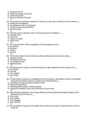 A. extinguish the fire
B. supply the oxygen in the area
C. prevent back draft
D. serve as entrance of firemen
C
63. An arsonist may rearrange materials or furniture in a room prior to setting it on fire in order to __.
A. mislead the investigators
B. camouflage the odor of accelerants
C. provide a quick burning situation
D. all of the above
D
64. If the fire is set by rationale motive, the important point to establish is ___.
A. intensity of fire
B. size of fire
C. rapidity of spread
D. origin of fire
D
65. The “eyes and ears” of the investigators in fire investigation are the
A. By standers
B. Arsonists
C. Victims
D. Firemen
D
66. The fire that started in almost all corners of the building at the same time is called __.
A. separate burning
B. simultaneous burning
C. non-related burning
D. related burning
B
67. A building which is unsafe in case of fire because it lacks adequate fire exit is said to be a __.
A. Fire hazard
B. Fire trap
C. Fire resistive
D. Fire unsafe
A
68. In cases where a structure is completely burned to the ground, the position of doors and windows
during the fire whether opened or closed may be ascertained by __.
A. consulting the original structure blueprint on file
B. interviewing spectators
C. collecting broken pieces of window glasses
D. locating the hardware used in the construction of such doors
D
69. Using electrical appliances, which draws electrical current beyond the designed capacity of the
electrical circuit, is known as __.
A. Over using
B. Over loading
C. Over plugging
D. Over capacity
B
70. The introduction of drugs into the deeper layer of the skin by means of special electric current is
known as:
 