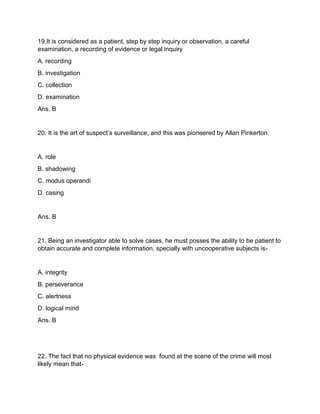 19.It is considered as a patient, step by step inquiry or observation, a careful
examination, a recording of evidence or legal inquiry
A. recording
B. investigation
C. collection
D. examination
Ans. B
20. It is the art of suspect’s surveillance, and this was pioneered by Allan Pinkerton.
A. role
B. shadowing
C. modus operandi
D. casing
Ans. B
21. Being an investigator able to solve cases, he must posses the ability to be patient to
obtain accurate and complete information, specially with uncooperative subjects is-
A. integrity
B. perseverance
C. alertness
D. logical mind
Ans. B
22. The fact that no physical evidence was found at the scene of the crime will most
likely mean that-
 