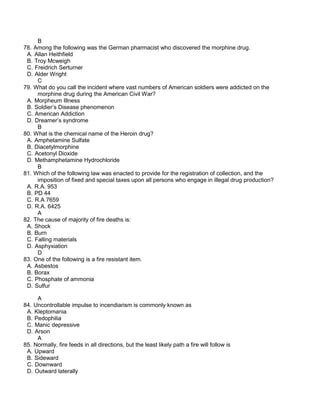 B
78. Among the following was the German pharmacist who discovered the morphine drug.
A. Allan Heithfield
B. Troy Mcweigh
C. Freidrich Serturner
D. Alder Wright
C
79. What do you call the incident where vast numbers of American soldiers were addicted on the
morphine drug during the American Civil War?
A. Morpheum Illness
B. Soldier’s Disease phenomenon
C. American Addiction
D. Dreamer’s syndrome
B
80. What is the chemical name of the Heroin drug?
A. Amphetamine Sulfate
B. Diacetylmorphine
C. Acetonyl Dioxide
D. Methamphetamine Hydrochloride
B
81. Which of the following law was enacted to provide for the registration of collection, and the
imposition of fixed and special taxes upon all persons who engage in illegal drug production?
A. R.A. 953
B. PD 44
C. R.A 7659
D. R.A. 6425
A
82. The cause of majority of fire deaths is:
A. Shock
B. Burn
C. Falling materials
D. Asphyxiation
D
83. One of the following is a fire resistant item.
A. Asbestos
B. Borax
C. Phosphate of ammonia
D. Sulfur
A
84. Uncontrollable impulse to incendiarism is commonly known as
A. Kleptomania
B. Pedophilia
C. Manic depressive
D. Arson
A
85. Normally, fire feeds in all directions, but the least likely path a fire will follow is
A. Upward
B. Sideward
C. Downward
D. Outward laterally
 