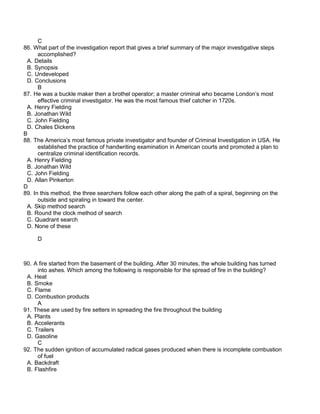 C
86. What part of the investigation report that gives a brief summary of the major investigative steps
accomplished?
A. Details
B. Synopsis
C. Undeveloped
D. Conclusions
B
87. He was a buckle maker then a brothel operator; a master criminal who became London’s most
effective criminal investigator. He was the most famous thief catcher in 1720s.
A. Henry Fielding
B. Jonathan Wild
C. John Fielding
D. Chales Dickens
B
88. The America’s most famous private investigator and founder of Criminal Investigation in USA. He
established the practice of handwriting examination in American courts and promoted a plan to
centralize criminal identification records.
A. Henry Fielding
B. Jonathan Wild
C. John Fielding
D. Allan Pinkerton
D
89. In this method, the three searchers follow each other along the path of a spiral, beginning on the
outside and spiraling in toward the center.
A. Skip method search
B. Round the clock method of search
C. Quadrant search
D. None of these
D
90. A fire started from the basement of the building. After 30 minutes, the whole building has turned
into ashes. Which among the following is responsible for the spread of fire in the building?
A. Heat
B. Smoke
C. Flame
D. Combustion products
A
91. These are used by fire setters in spreading the fire throughout the building
A. Plants
B. Accelerants
C. Trailers
D. Gasoline
C
92. The sudden ignition of accumulated radical gases produced when there is incomplete combustion
of fuel
A. Backdraft
B. Flashfire
 