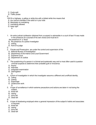 C. Cycle split
D. Traffic phase
A
100.On a highway, a yellow or white line with a dotted white line means that
A. you cannot overtake if the solid is in your side
B. absolutely no overtaking
C. overtaking allowed
D. keep right
A
1. An extra judicial confession obtained from a suspect is admissible in a court of law if it was made
in the presence of a counsel of his own choice and must be in
the presence of a fiscal
B. the presence of a police investigator
C. writing
D. front of a judge
C
2. Fiscals and Prosecutors are under the control and supervision of the
A. National Bureau of Investigation
B. Department of the Interior and Local Government
C. Supreme Court
D. Department of Justice
D
3. The questioning of a person in a formal and systematic way and is most often used to question
criminal suspects to determine their probable guilt or innocence.
A. Inquiry
B. Interview
C. polygraph examination
D. interrogation
D
4. A form of investigation in which the investigator assume a different and unofficial identity.
A. Tailing
B. Casing
C. Espionage
D. Undercover work
D
5. A type of surveillance in which extreme precautions and actions are taken in not losing the
subject.
A. loose tail
B. casing
C. pony tail
D. close tail
D
6. A type of shadowing employed when a general impression of the subject’s habits and associates
is required.
A. loose tail
B. casing
C. pony tail
D. close tail
 
