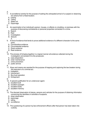 A
7. A surveillance activity for the purpose of waiting the anticipated arrival of a suspect or observing
his actions from a fixed location.
A. Casing
B. Tailing
C. Stake out
D. Espionage
C
8. An examination of an individual’s person, houses, or effects or a building, or premises with the
purpose of discovering contrabands or personal properties connected in a crime.
A. Search
B. Raid
C. Investigation
D. Seizure
A
9. A kind of evidence that tends to prove additional evidence of a different character to the same
point.
A. Corroborative evidence
B. Circumstantial evidence
C. Direct evidence
D. Real evidence
A
10. The process of bringing together in a logical manner all evidence collected during the
investigation and present it to the prosecutor.
A. case preparation
B. order maintenance
C. crime prevention
D. public service
A
11. Ways and means are resorted for the purpose of trapping and capturing the law breaker during
the execution of a criminal act.
A. Instigation
B. Inducement
C. Buy bust operation
D. Entrapment
D
12. A special qualification for an undercover agent.
A. excellent built
B. excellent eyesight
C. excellent looks
D. excellent memory
D
13. The discreet observation of places, persons and vehicles for the purpose of obtaining information
concerning the identities or activities of suspects.
A. close observation
B. espionage
C. tailing
D. surveillance
D
14. The questioning of a person by law enforcement officers after that person has been taken into
custody.
 