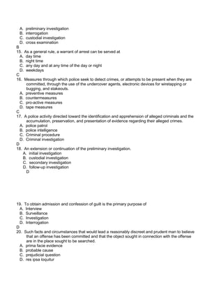 A. preliminary investigation
B. interrogation
C. custodial investigation
D. cross examination
B
15. As a general rule, a warrant of arrest can be served at
A. day time
B. night time
C. any day and at any time of the day or night
D. weekdays
C
16. Measures through which police seek to detect crimes, or attempts to be present when they are
committed, through the use of the undercover agents, electronic devices for wiretapping or
bugging, and stakeouts.
A. preventive measures
B. countermeasures
C. pro-active measures
D. tape measures
C
17. A police activity directed toward the identification and apprehension of alleged criminals and the
accumulation, preservation, and presentation of evidence regarding their alleged crimes.
A. police patrol
B. police intelligence
C. Criminal procedure
D. Criminal investigation
D
18. An extension or continuation of the preliminary investigation.
A. initial investigation
B. custodial investigation
C. secondary investigation
D. follow-up investigation
D
19. To obtain admission and confession of guilt is the primary purpose of
A. Interview
B. Surveillance
C. Investigation
D. Interrogation
D
20. Such facts and circumstances that would lead a reasonably discreet and prudent man to believe
that an offense has been committed and that the object sought in connection with the offense
are in the place sought to be searched.
A. prima facie evidence
B. probable cause
C. prejudicial question
D. res ipsa loquitur
 
