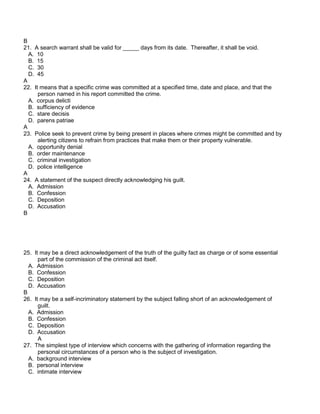 B
21. A search warrant shall be valid for _____ days from its date. Thereafter, it shall be void.
A. 10
B. 15
C. 30
D. 45
A
22. It means that a specific crime was committed at a specified time, date and place, and that the
person named in his report committed the crime.
A. corpus delicti
B. sufficiency of evidence
C. stare decisis
D. parens patriae
A
23. Police seek to prevent crime by being present in places where crimes might be committed and by
alerting citizens to refrain from practices that make them or their property vulnerable.
A. opportunity denial
B. order maintenance
C. criminal investigation
D. police intelligence
A
24. A statement of the suspect directly acknowledging his guilt.
A. Admission
B. Confession
C. Deposition
D. Accusation
B
25. It may be a direct acknowledgement of the truth of the guilty fact as charge or of some essential
part of the commission of the criminal act itself.
A. Admission
B. Confession
C. Deposition
D. Accusation
B
26. It may be a self-incriminatory statement by the subject falling short of an acknowledgement of
guilt.
A. Admission
B. Confession
C. Deposition
D. Accusation
A
27. The simplest type of interview which concerns with the gathering of information regarding the
personal circumstances of a person who is the subject of investigation.
A. background interview
B. personal interview
C. intimate interview
 