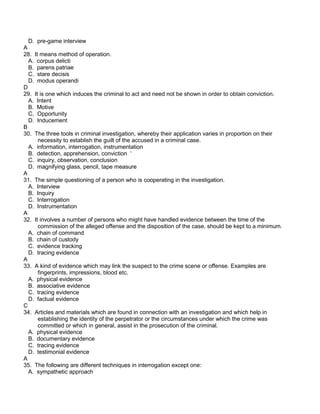 D. pre-game interview
A
28. It means method of operation.
A. corpus delicti
B. parens patriae
C. stare decisis
D. modus operandi
D
29. It is one which induces the criminal to act and need not be shown in order to obtain conviction.
A. Intent
B. Motive
C. Opportunity
D. Inducement
B
30. The three tools in criminal investigation, whereby their application varies in proportion on their
necessity to establish the guilt of the accused in a criminal case.
A. information, interrogation, instrumentation
B. detection, apprehension, conviction ‘
C. inquiry, observation, conclusion
D. magnifying glass, pencil, tape measure
A
31. The simple questioning of a person who is cooperating in the investigation.
A. Interview
B. Inquiry
C. Interrogation
D. Instrumentation
A
32. It involves a number of persons who might have handled evidence between the time of the
commission of the alleged offense and the disposition of the case, should be kept to a minimum.
A. chain of command
B. chain of custody
C. evidence tracking
D. tracing evidence
A
33. A kind of evidence which may link the suspect to the crime scene or offense. Examples are
fingerprints, impressions, blood etc.
A. physical evidence
B. associative evidence
C. tracing evidence
D. factual evidence
C
34. Articles and materials which are found in connection with an investigation and which help in
establishing the identity of the perpetrator or the circumstances under which the crime was
committed or which in general, assist in the prosecution of the criminal.
A. physical evidence
B. documentary evidence
C. tracing evidence
D. testimonial evidence
A
35. The following are different techniques in interrogation except one:
A. sympathetic approach
 
